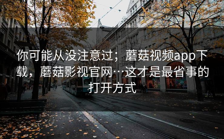 你可能从没注意过；蘑菇视频app下载，蘑菇影视官网…这才是最省事的打开方式