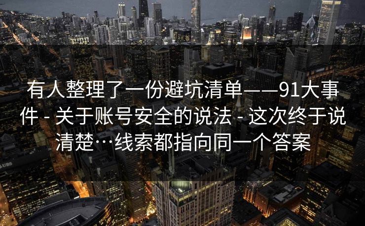 有人整理了一份避坑清单——91大事件 - 关于账号安全的说法 - 这次终于说清楚…线索都指向同一个答案
