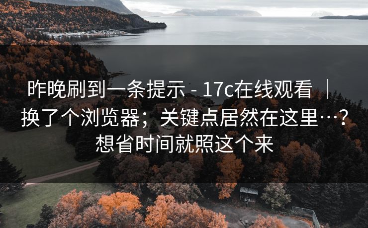 昨晚刷到一条提示 - 17c在线观看 ｜ 换了个浏览器；关键点居然在这里…？想省时间就照这个来