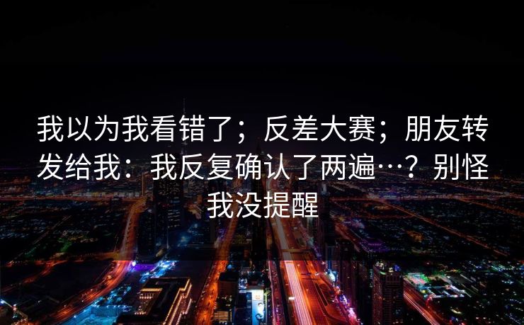 我以为我看错了；反差大赛；朋友转发给我：我反复确认了两遍…？别怪我没提醒