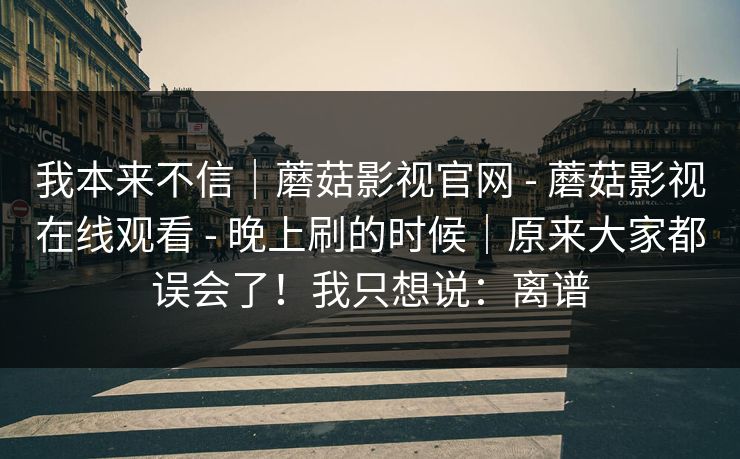 我本来不信｜蘑菇影视官网 - 蘑菇影视在线观看 - 晚上刷的时候｜原来大家都误会了！我只想说：离谱