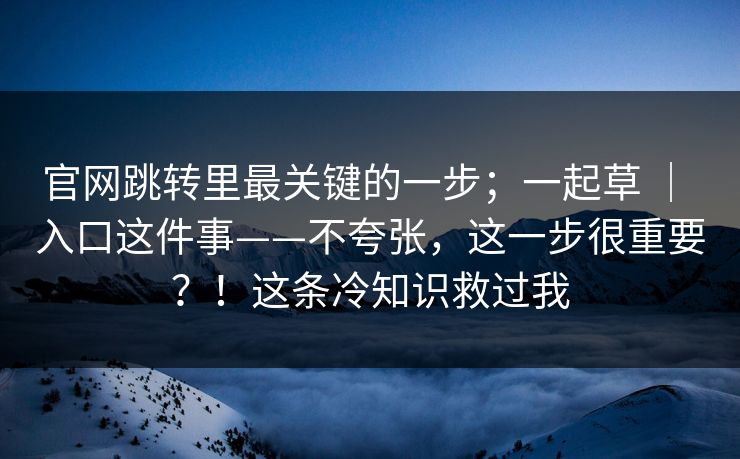 官网跳转里最关键的一步；一起草 ｜ 入口这件事——不夸张，这一步很重要？！这条冷知识救过我