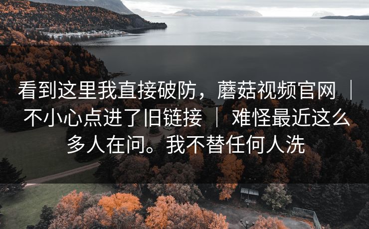 看到这里我直接破防，蘑菇视频官网 ｜ 不小心点进了旧链接 ｜ 难怪最近这么多人在问。我不替任何人洗