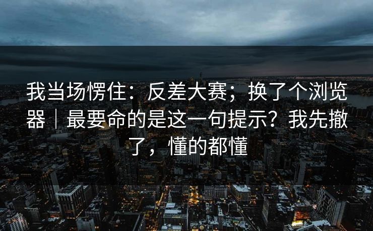 我当场愣住:反差大赛;换了个浏览器|最要命的是这一句提示?我先撤了,懂的都懂 我当场愣住:反差大赛;换了个浏览器|最要命的是这一句提示?我先撤了,懂的都懂