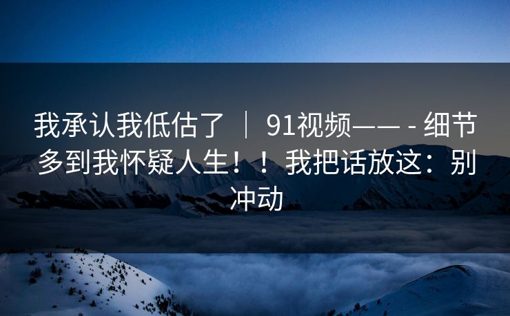 我承认我低估了 ｜ 91视频—— - 细节多到我怀疑人生！！我把话放这：别冲动