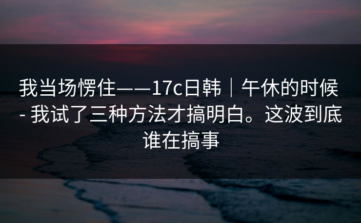 我当场愣住——17c日韩|午休的时候 - 我试了三种方法才搞明白。这波到底谁在搞事 我当场愣住——17c日韩|午休的时候 - 我试了三种方法才搞明白。这波到底谁在搞事