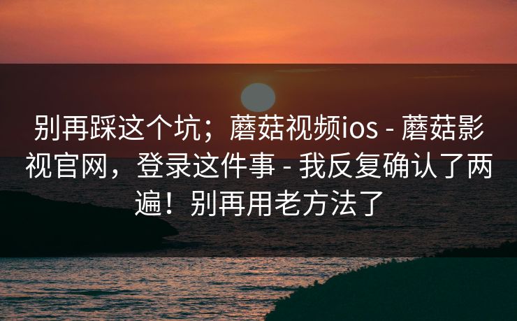 别再踩这个坑；蘑菇视频ios - 蘑菇影视官网，登录这件事 - 我反复确认了两遍！别再用老方法了