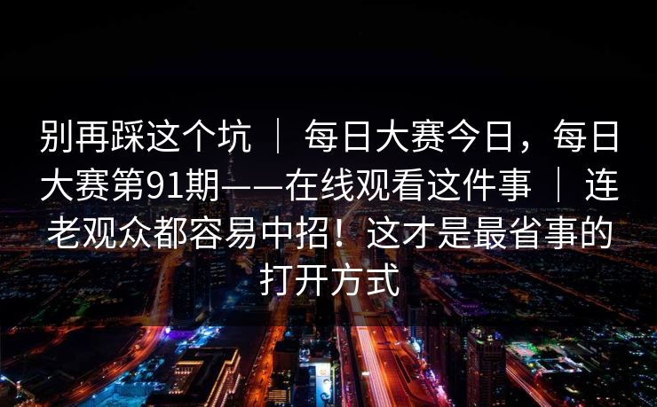 别再踩这个坑 ｜ 每日大赛今日，每日大赛第91期——在线观看这件事 ｜ 连老观众都容易中招！这才是最省事的打开方式
